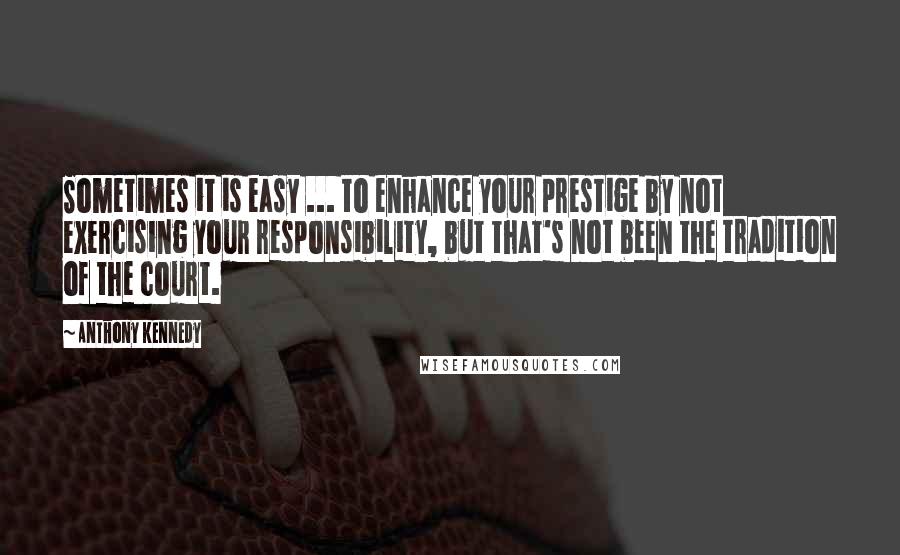 Anthony Kennedy quotes: Sometimes it is easy ... to enhance your prestige by not exercising your responsibility, but that's not been the tradition of the court.