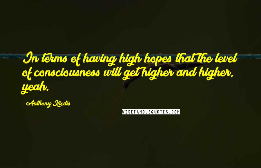 Anthony Kiedis quotes: In terms of having high hopes that the level of consciousness will get higher and higher, yeah.