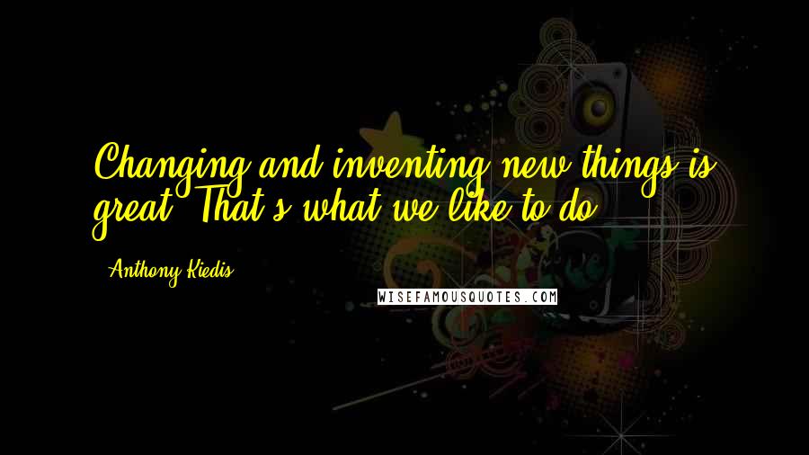 Anthony Kiedis quotes: Changing and inventing new things is great. That's what we like to do.