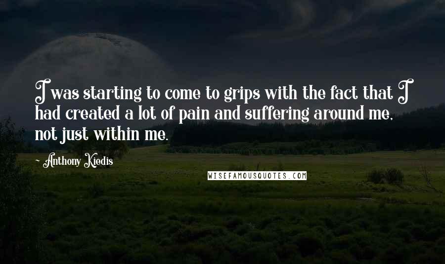 Anthony Kiedis quotes: I was starting to come to grips with the fact that I had created a lot of pain and suffering around me, not just within me.