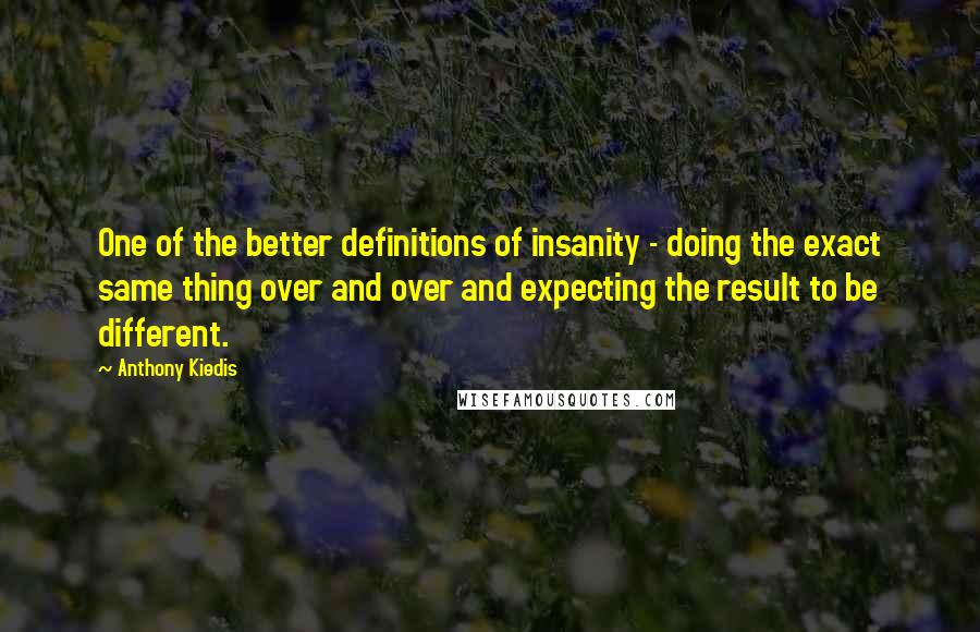 Anthony Kiedis quotes: One of the better definitions of insanity - doing the exact same thing over and over and expecting the result to be different. Anthony Kiedis quotes: One of the better definitions of insanity - doing the exact same thing over and over and expecting the result to be different.