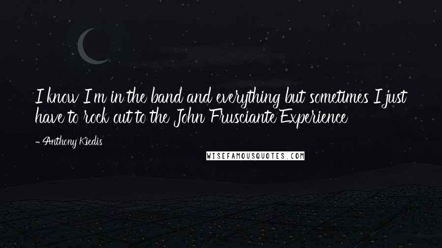 Anthony Kiedis quotes: I know I'm in the band and everything but sometimes I just have to rock out to the John Frusciante Experience