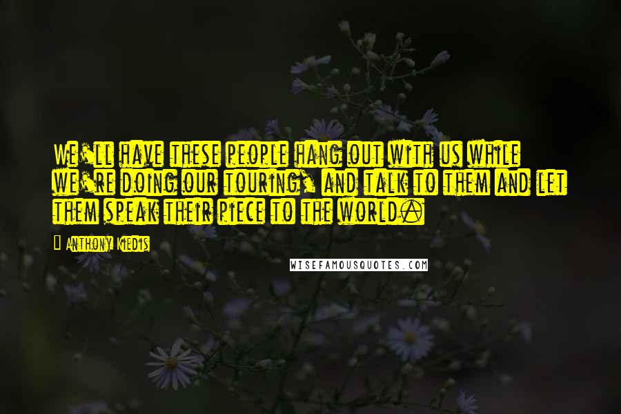 Anthony Kiedis quotes: We'll have these people hang out with us while we're doing our touring, and talk to them and let them speak their piece to the world. Anthony Kiedis quotes: We'll have these people hang out with us while we're doing our touring, and talk to them and let them speak their piece to the world.