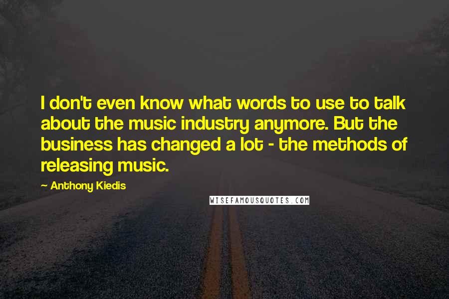 Anthony Kiedis quotes: I don't even know what words to use to talk about the music industry anymore. But the business has changed a lot - the methods of releasing music.