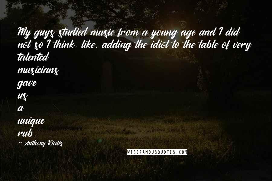 Anthony Kiedis quotes: My guys studied music from a young age and I did not so I think, like, adding the idiot to the table of very talented musicians gave us a unique Anthony Kiedis quotes: My guys studied music from a young age and I did not so I think, like, adding the idiot to the table of very talented musicians gave us a unique