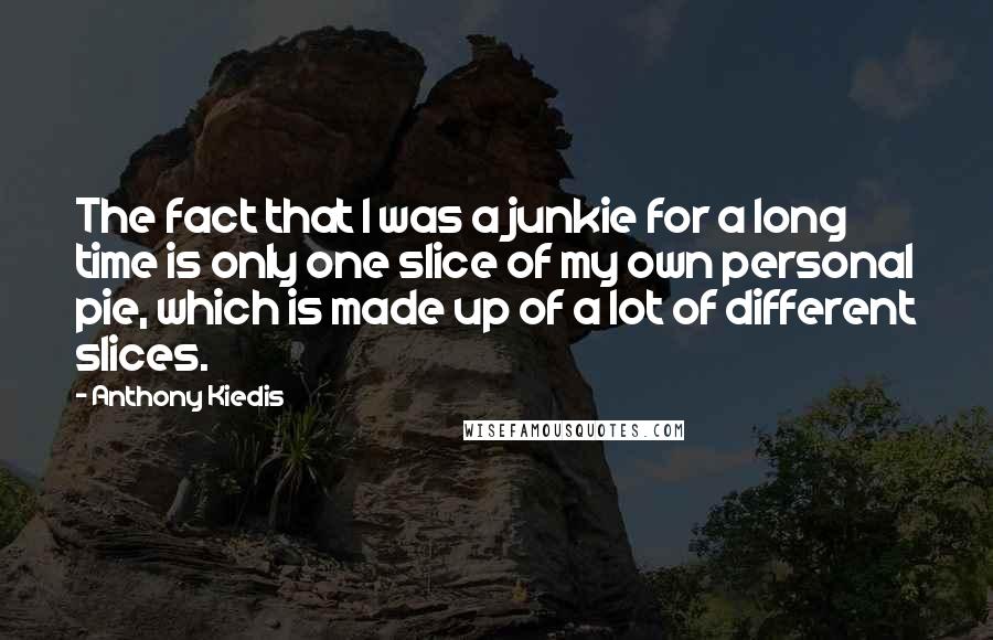 Anthony Kiedis quotes: The fact that I was a junkie for a long time is only one slice of my own personal pie, which is made up of a lot of different slices.
