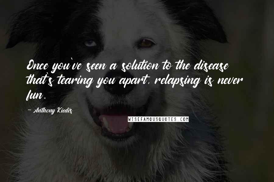 Anthony Kiedis quotes: Once you've seen a solution to the disease that's tearing you apart, relapsing is never fun. Anthony Kiedis quotes: Once you've seen a solution to the disease that's tearing you apart, relapsing is never fun.