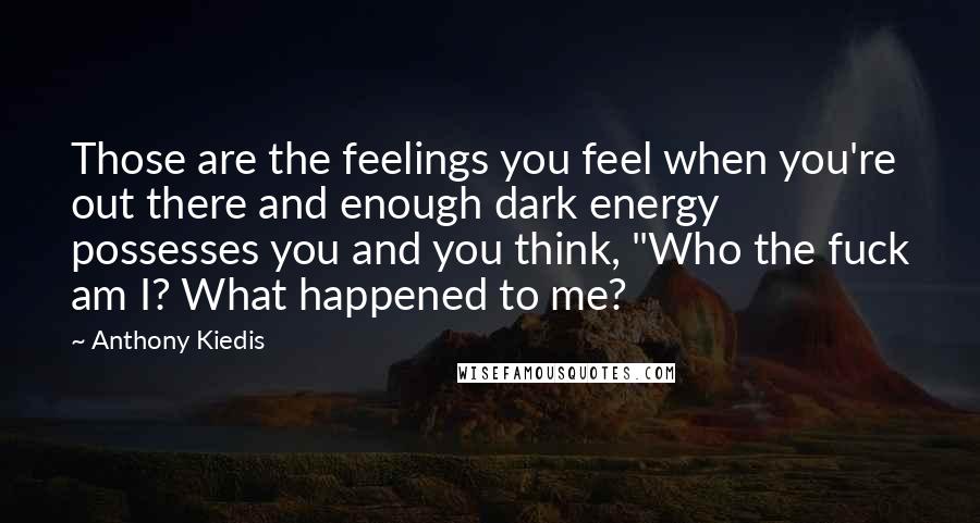 Anthony Kiedis quotes: Those are the feelings you feel when you're out there and enough dark energy possesses you and you think, "Who the fuck am I? What happened to me?