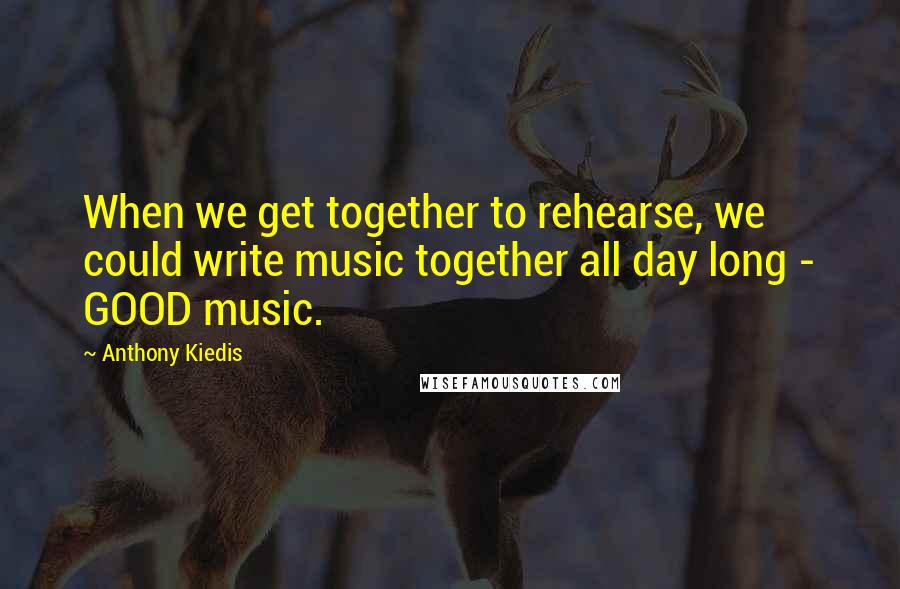 Anthony Kiedis quotes: When we get together to rehearse, we could write music together all day long - GOOD music. Anthony Kiedis quotes: When we get together to rehearse, we could write music together all day long - GOOD music.
