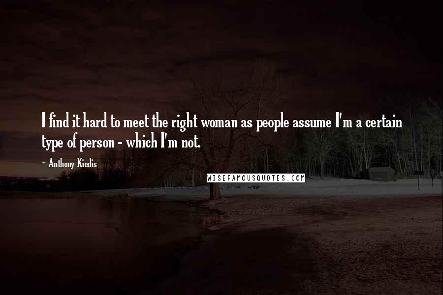 Anthony Kiedis quotes: I find it hard to meet the right woman as people assume I'm a certain type of person - which I'm not.