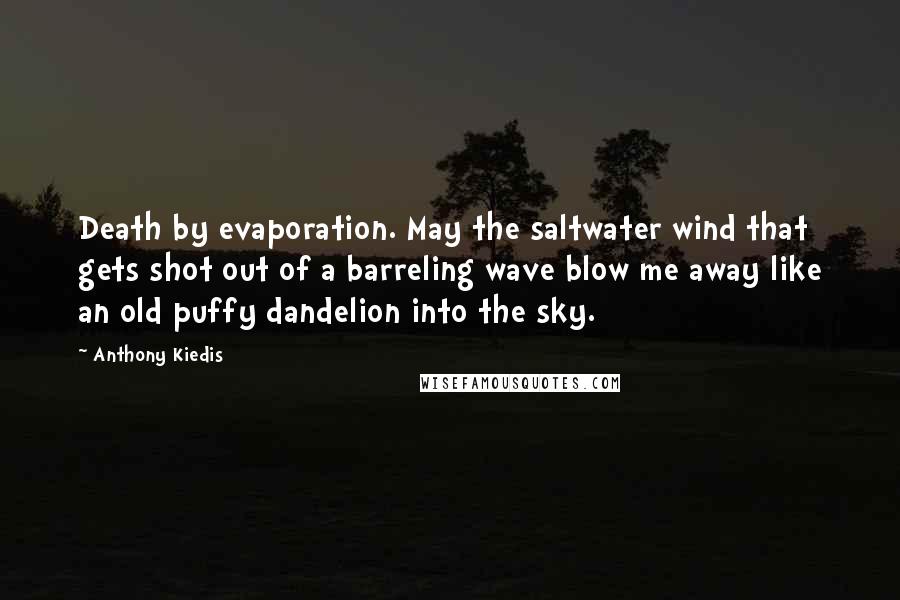 Anthony Kiedis quotes: Death by evaporation. May the saltwater wind that gets shot out of a barreling wave blow me away like an old puffy dandelion into the sky. Anthony Kiedis quotes: Death by evaporation. May the saltwater wind that gets shot out of a barreling wave blow me away like an old puffy dandelion into the sky.