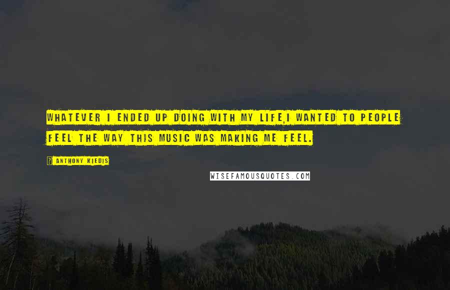 Anthony Kiedis quotes: Whatever I ended up doing with my life,I wanted to people feel the way this music was making me feel.