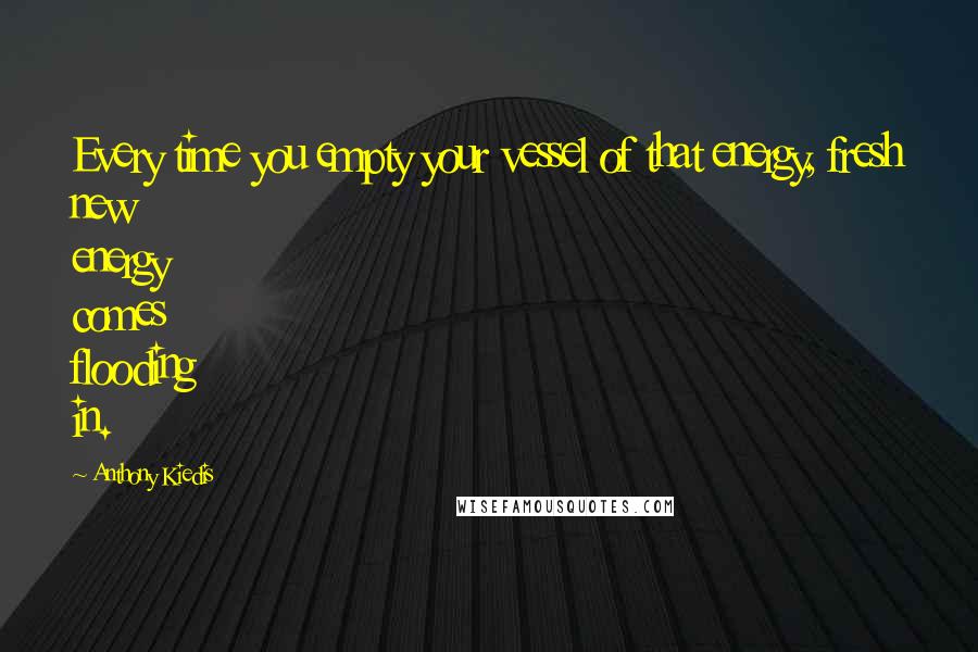 Anthony Kiedis quotes: Every time you empty your vessel of that energy, fresh new energy comes flooding in.