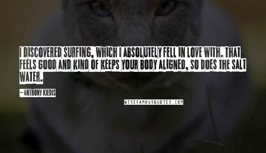 Anthony Kiedis quotes: I discovered surfing, which I absolutely fell in love with. That feels good and kind of keeps your body aligned, so does the salt water. Anthony Kiedis quotes: I discovered surfing, which I absolutely fell in love with. That feels good and kind of keeps your body aligned, so does the salt water.