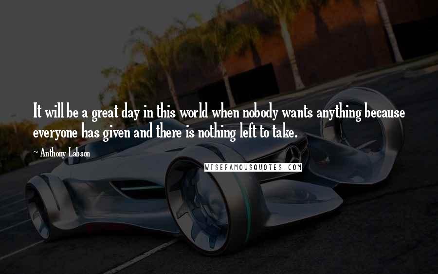 Anthony Labson quotes: It will be a great day in this world when nobody wants anything because everyone has given and there is nothing left to take.