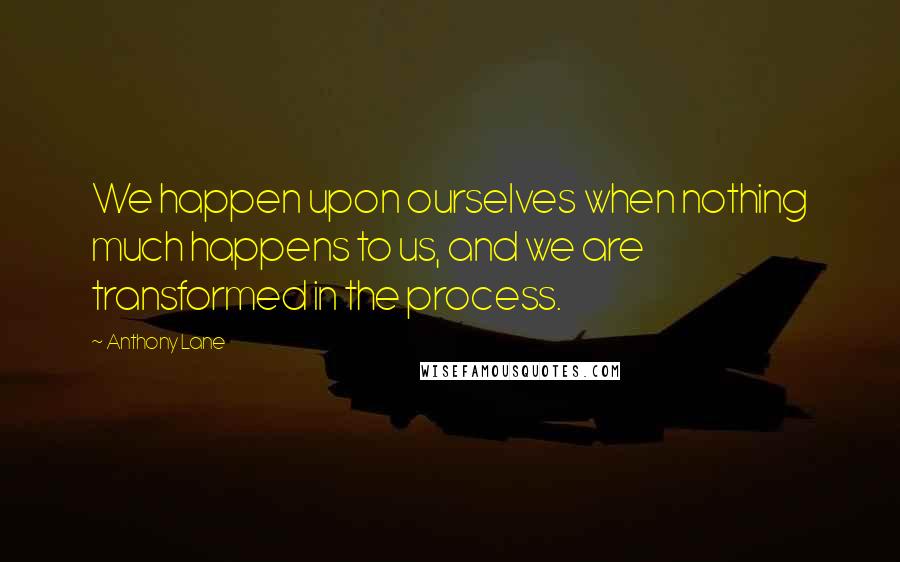 Anthony Lane quotes: We happen upon ourselves when nothing much happens to us, and we are transformed in the process.