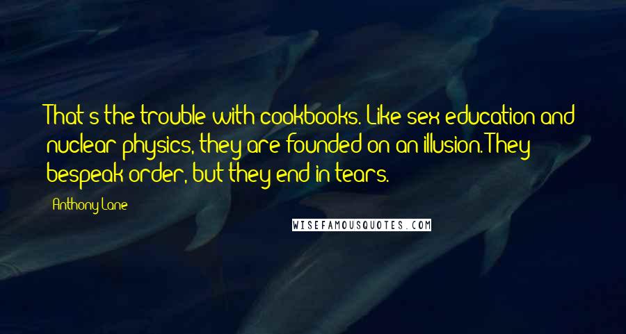 Anthony Lane quotes: That's the trouble with cookbooks. Like sex education and nuclear physics, they are founded on an illusion. They bespeak order, but they end in tears. Anthony Lane quotes: That's the trouble with cookbooks. Like sex education and nuclear physics, they are founded on an illusion. They bespeak order, but they end in tears.
