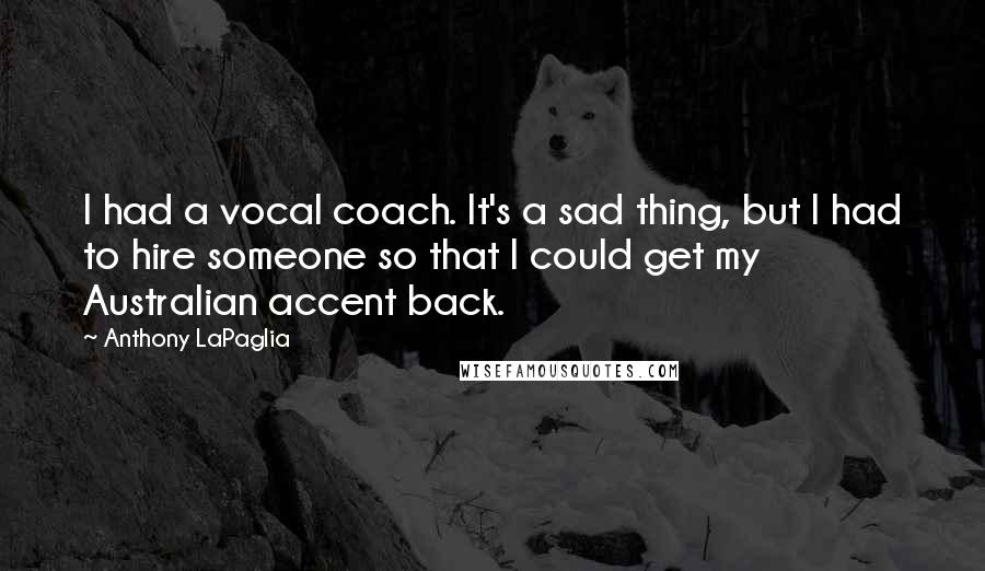 Anthony LaPaglia quotes: I had a vocal coach. It's a sad thing, but I had to hire someone so that I could get my Australian accent back. Anthony LaPaglia quotes: I had a vocal coach. It's a sad thing, but I had to hire someone so that I could get my Australian accent back.