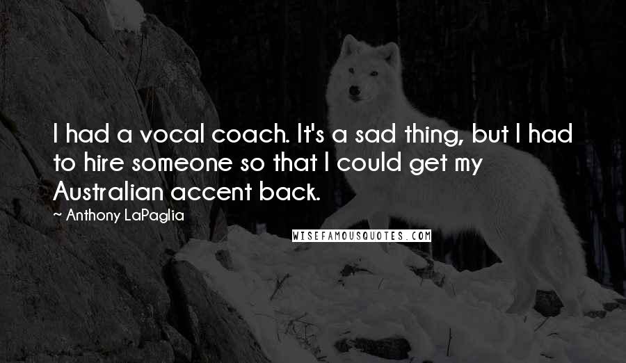 Anthony LaPaglia quotes: I had a vocal coach. It's a sad thing, but I had to hire someone so that I could get my Australian accent back.