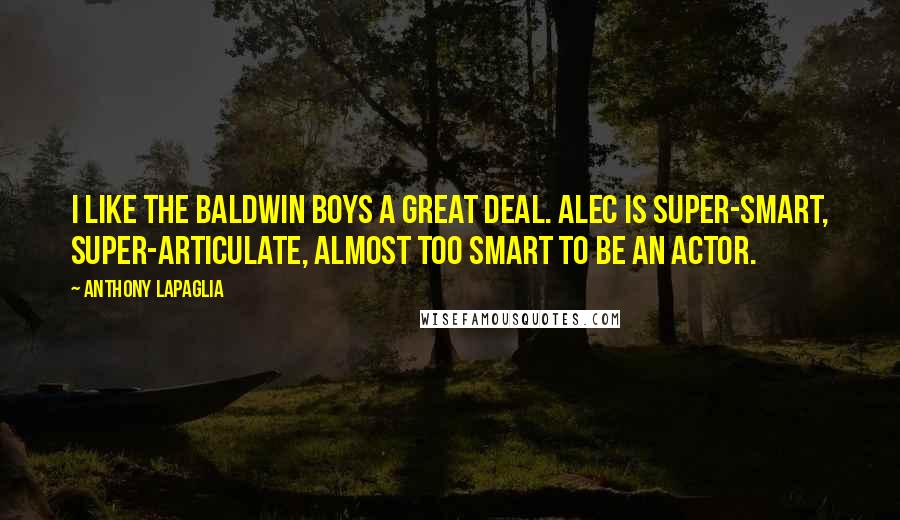Anthony LaPaglia quotes: I like the Baldwin boys a great deal. Alec is super-smart, super-articulate, almost too smart to be an actor. Anthony LaPaglia quotes: I like the Baldwin boys a great deal. Alec is super-smart, super-articulate, almost too smart to be an actor.