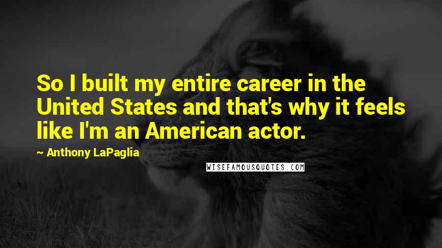 Anthony LaPaglia quotes: So I built my entire career in the United States and that's why it feels like I'm an American actor. Anthony LaPaglia quotes: So I built my entire career in the United States and that's why it feels like I'm an American actor.
