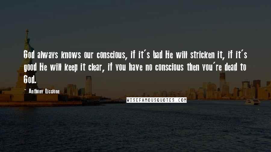 Anthony Liccione quotes: God always knows our conscious, if it's bad He will stricken it, if it's good He will keep it clear, if you have no conscious then you're dead to God. Anthony Liccione quotes: God always knows our conscious, if it's bad He will stricken it, if it's good He will keep it clear, if you have no conscious then you're dead to God.