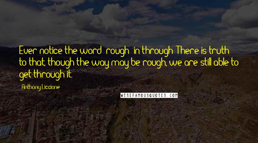 Anthony Liccione quotes: Ever notice the word 'rough' in through? There is truth to that, though the way may be rough, we are still able to get through it.