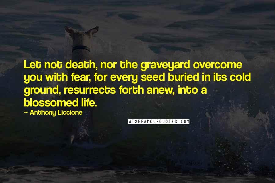 Anthony Liccione quotes: Let not death, nor the graveyard overcome you with fear, for every seed buried in its cold ground, resurrects forth anew, into a blossomed life.