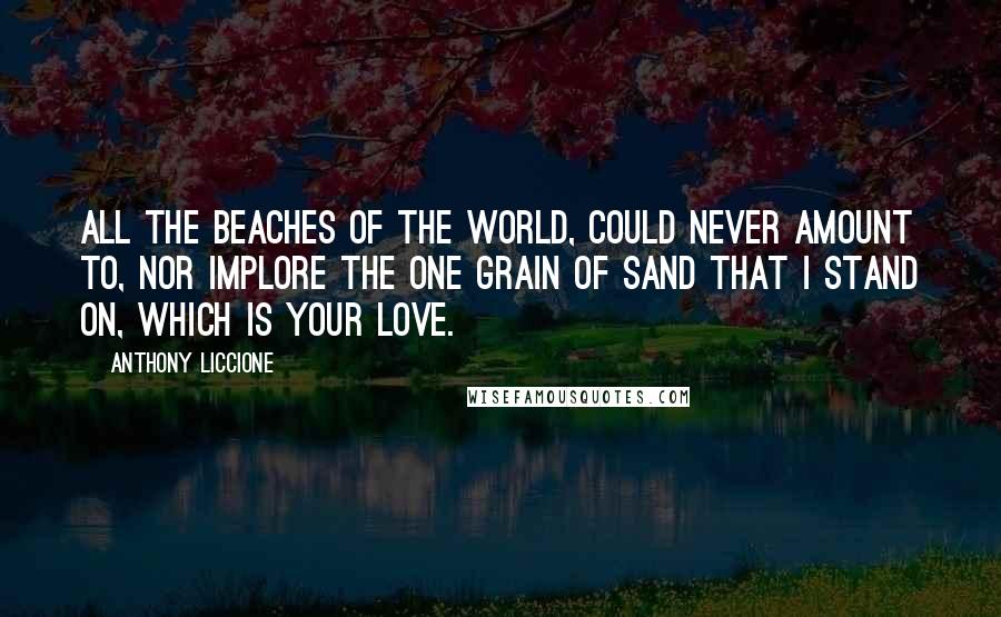 Anthony Liccione quotes: All the beaches of the world, could never amount to, nor implore the one grain of sand that I stand on, which is your love.