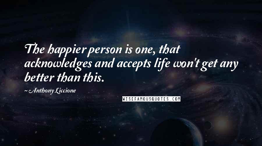 Anthony Liccione quotes: The happier person is one, that acknowledges and accepts life won't get any better than this.