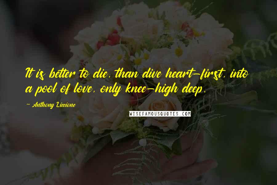 Anthony Liccione quotes: It is better to die, than dive heart-first, into a pool of love, only knee-high deep.