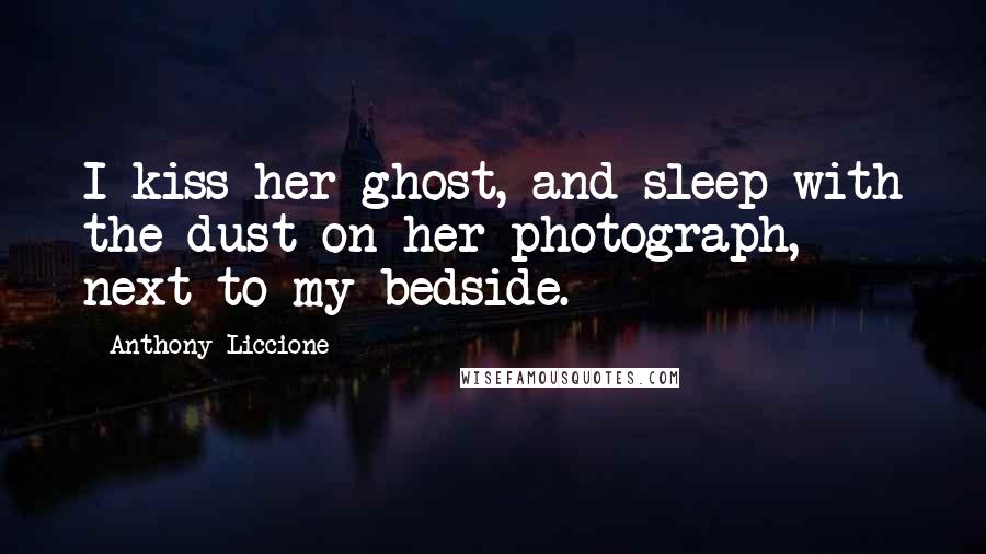 Anthony Liccione quotes: I kiss her ghost, and sleep with the dust on her photograph, next to my bedside.