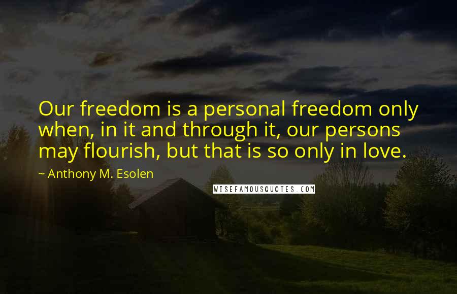 Anthony M. Esolen quotes: Our freedom is a personal freedom only when, in it and through it, our persons may flourish, but that is so only in love.