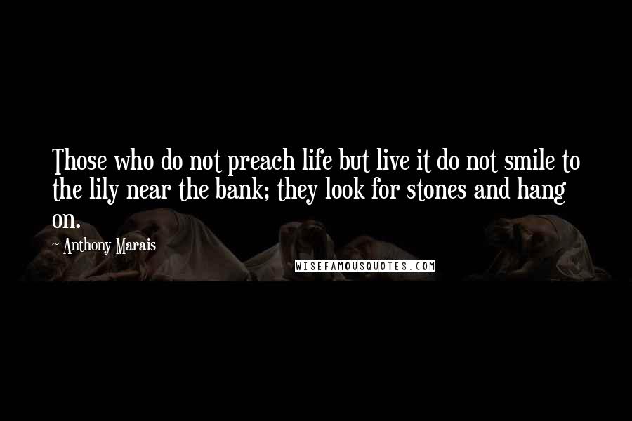 Anthony Marais quotes: Those who do not preach life but live it do not smile to the lily near the bank; they look for stones and hang on. Anthony Marais quotes: Those who do not preach life but live it do not smile to the lily near the bank; they look for stones and hang on.