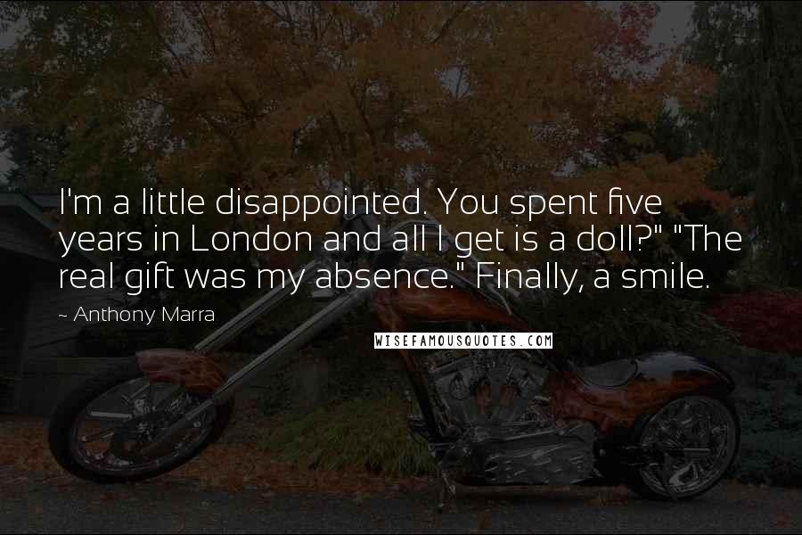 Anthony Marra quotes: I'm a little disappointed. You spent five years in London and all I get is a doll?" "The real gift was my absence." Finally, a smile. Anthony Marra quotes: I'm a little disappointed. You spent five years in London and all I get is a doll?" "The real gift was my absence." Finally, a smile.