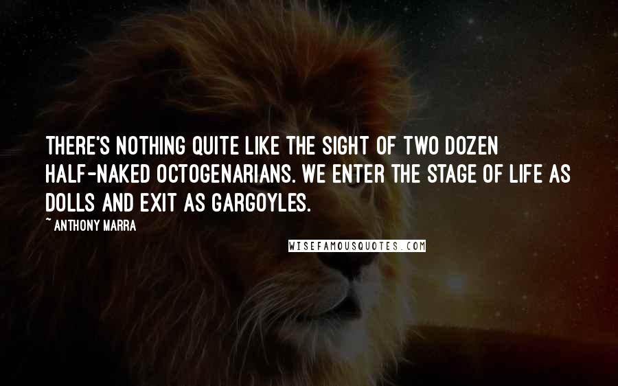 Anthony Marra quotes: There's nothing quite like the sight of two dozen half-naked octogenarians. We enter the stage of life as dolls and exit as gargoyles. Anthony Marra quotes: There's nothing quite like the sight of two dozen half-naked octogenarians. We enter the stage of life as dolls and exit as gargoyles.