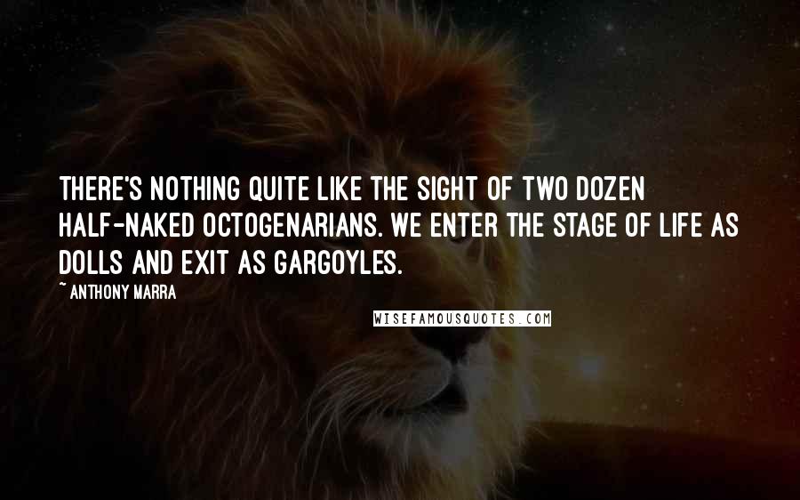 Anthony Marra quotes: There's nothing quite like the sight of two dozen half-naked octogenarians. We enter the stage of life as dolls and exit as gargoyles.