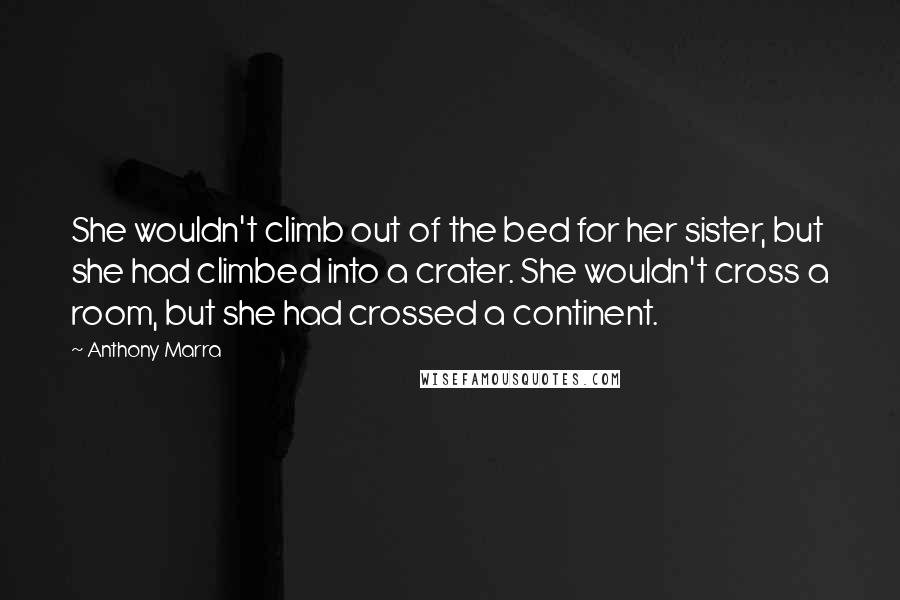Anthony Marra quotes: She wouldn't climb out of the bed for her sister, but she had climbed into a crater. She wouldn't cross a room, but she had crossed a continent. Anthony Marra quotes: She wouldn't climb out of the bed for her sister, but she had climbed into a crater. She wouldn't cross a room, but she had crossed a continent.
