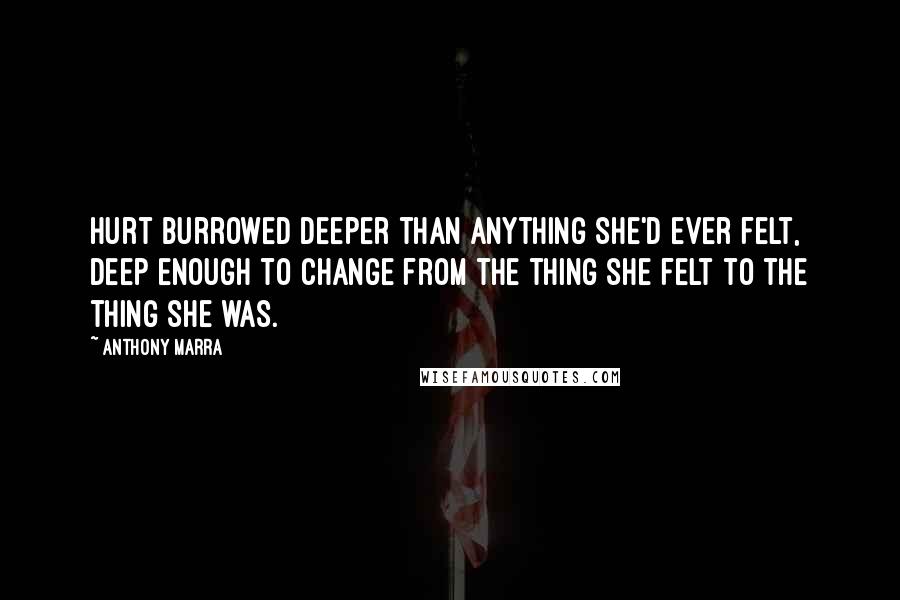 Anthony Marra quotes: Hurt burrowed deeper than anything she'd ever felt, deep enough to change from the thing she felt to the thing she was. Anthony Marra quotes: Hurt burrowed deeper than anything she'd ever felt, deep enough to change from the thing she felt to the thing she was.