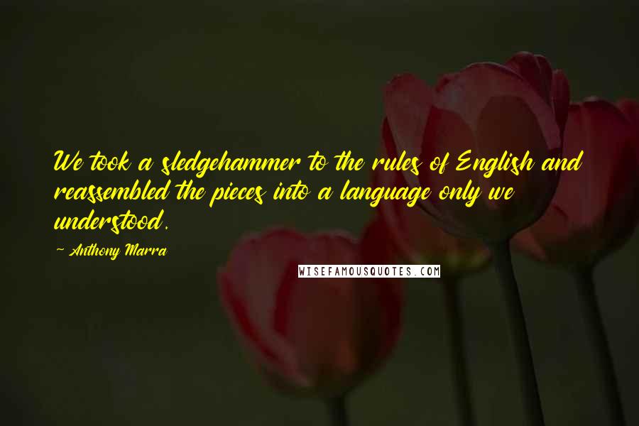 Anthony Marra quotes: We took a sledgehammer to the rules of English and reassembled the pieces into a language only we understood. Anthony Marra quotes: We took a sledgehammer to the rules of English and reassembled the pieces into a language only we understood.