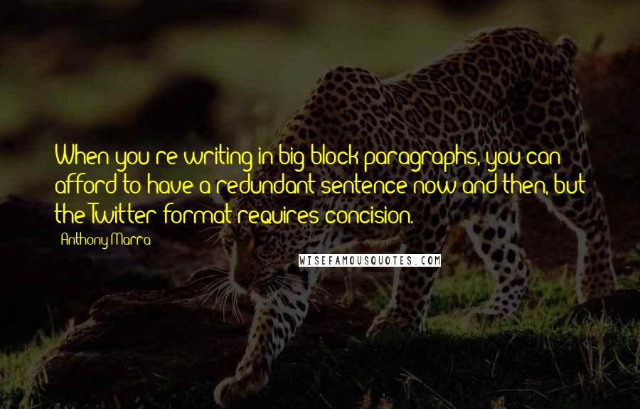 Anthony Marra quotes: When you're writing in big block paragraphs, you can afford to have a redundant sentence now and then, but the Twitter format requires concision. Anthony Marra quotes: When you're writing in big block paragraphs, you can afford to have a redundant sentence now and then, but the Twitter format requires concision.