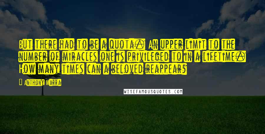 Anthony Marra quotes: But there had to be a quota. An upper limit to the number of miracles one is privileged to in a lifetime. How many times can a beloved reappear? Anthony Marra quotes: But there had to be a quota. An upper limit to the number of miracles one is privileged to in a lifetime. How many times can a beloved reappear?