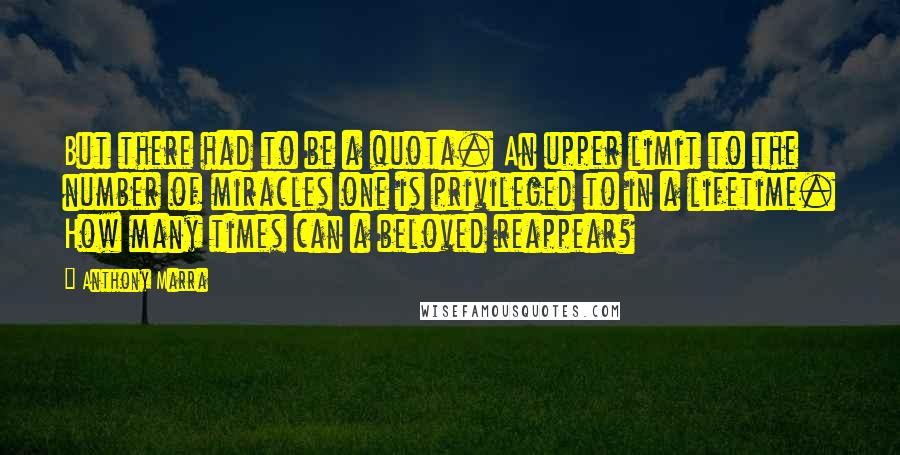 Anthony Marra quotes: But there had to be a quota. An upper limit to the number of miracles one is privileged to in a lifetime. How many times can a beloved reappear?