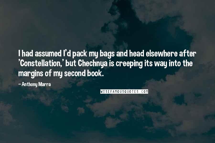 Anthony Marra quotes: I had assumed I'd pack my bags and head elsewhere after 'Constellation,' but Chechnya is creeping its way into the margins of my second book. Anthony Marra quotes: I had assumed I'd pack my bags and head elsewhere after 'Constellation,' but Chechnya is creeping its way into the margins of my second book.