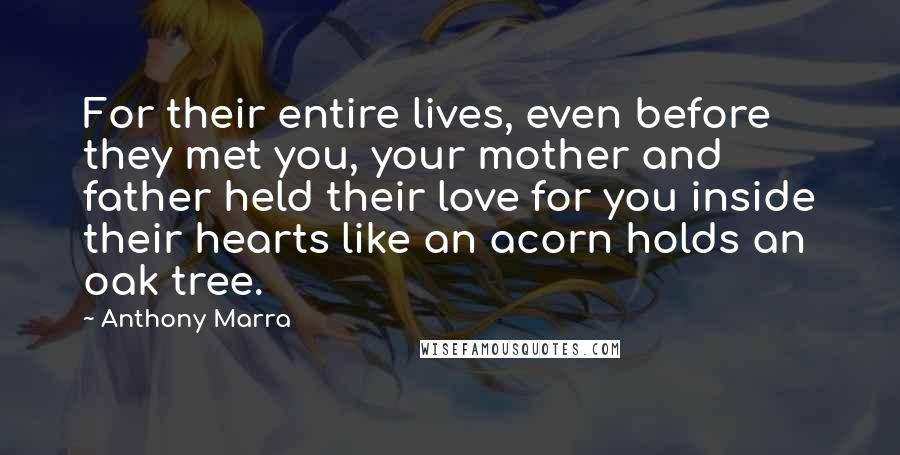 Anthony Marra quotes: For their entire lives, even before they met you, your mother and father held their love for you inside their hearts like an acorn holds an oak tree. Anthony Marra quotes: For their entire lives, even before they met you, your mother and father held their love for you inside their hearts like an acorn holds an oak tree.
