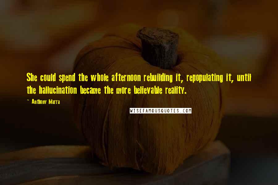 Anthony Marra quotes: She could spend the whole afternoon rebuilding it, repopulating it, until the hallucination became the more believable reality. Anthony Marra quotes: She could spend the whole afternoon rebuilding it, repopulating it, until the hallucination became the more believable reality.
