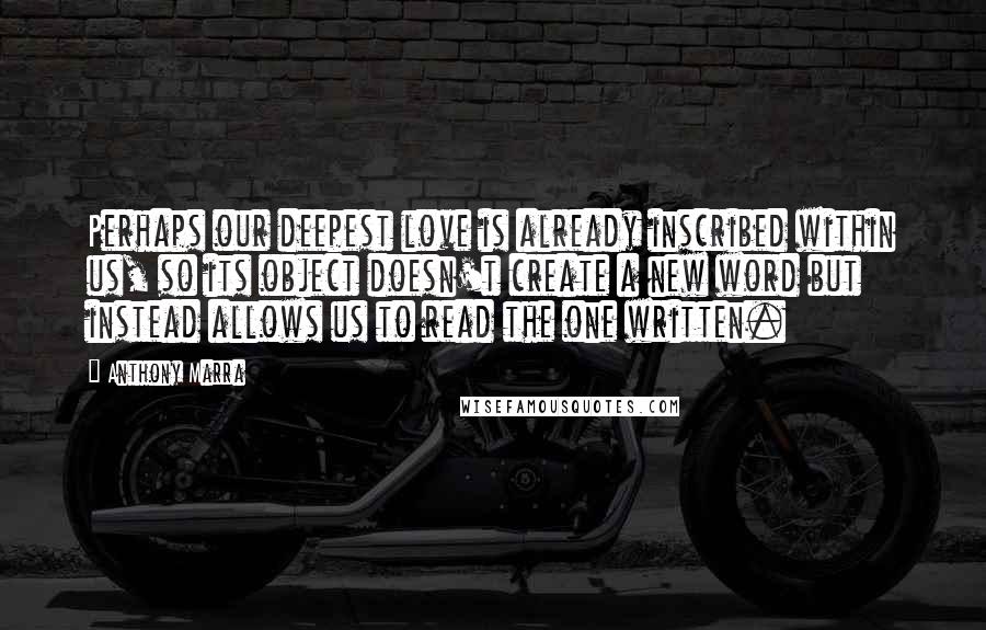 Anthony Marra quotes: Perhaps our deepest love is already inscribed within us, so its object doesn't create a new word but instead allows us to read the one written. Anthony Marra quotes: Perhaps our deepest love is already inscribed within us, so its object doesn't create a new word but instead allows us to read the one written.