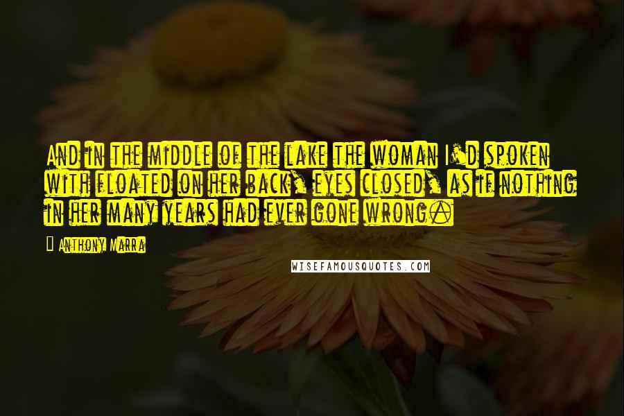 Anthony Marra quotes: And in the middle of the lake the woman I'd spoken with floated on her back, eyes closed, as if nothing in her many years had ever gone wrong.