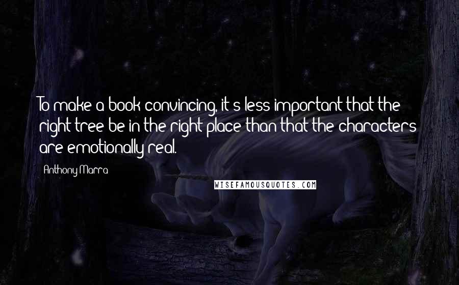 Anthony Marra quotes: To make a book convincing, it's less important that the right tree be in the right place than that the characters are emotionally real. Anthony Marra quotes: To make a book convincing, it's less important that the right tree be in the right place than that the characters are emotionally real.