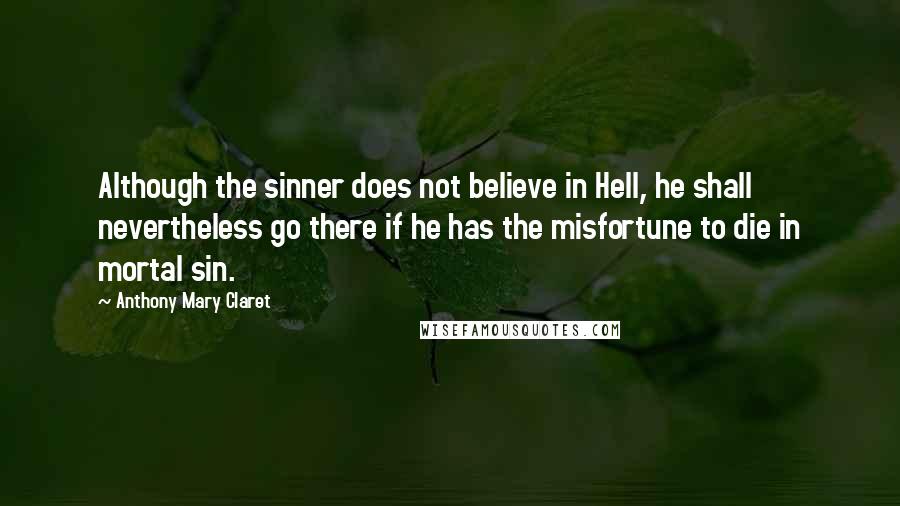 Anthony Mary Claret quotes: Although the sinner does not believe in Hell, he shall nevertheless go there if he has the misfortune to die in mortal sin.